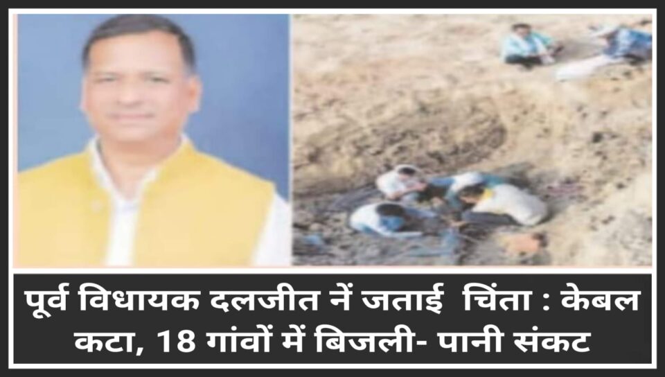 पूर्व विधायक दलजीत सिंह नें जताई चिंता : केबल कटा, 18 गांवों में बिजली- पानी संकट