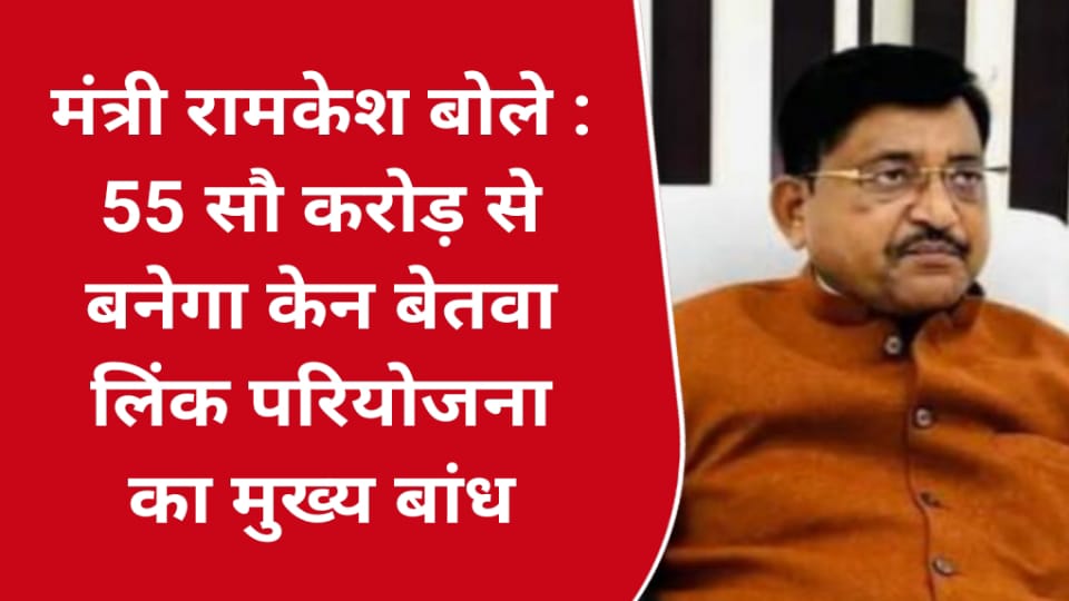 मंत्री रामकेश बोले :55 सौ करोड़ से बनेगा केन बेतवा लिंक परियोजना का मुख्य बांध