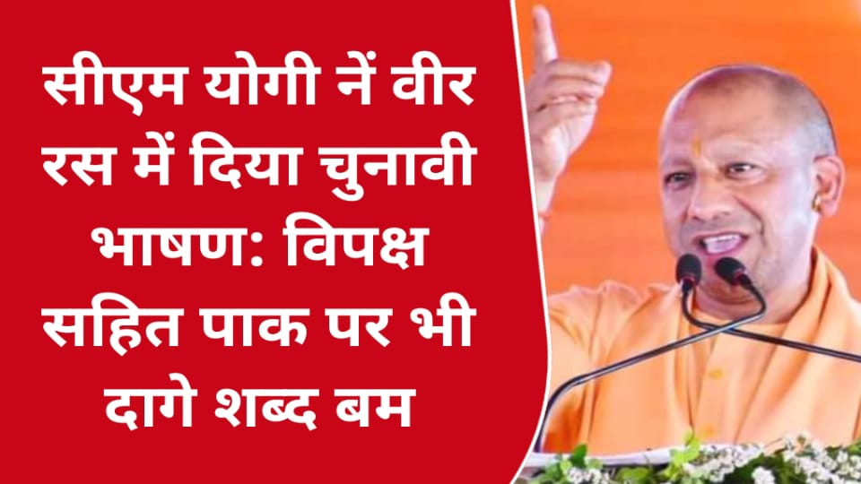 सीएम योगी नें वीर रस में दिया चुनावी भाषण: विपक्ष सहित पाक पर भी दागे शब्द बम