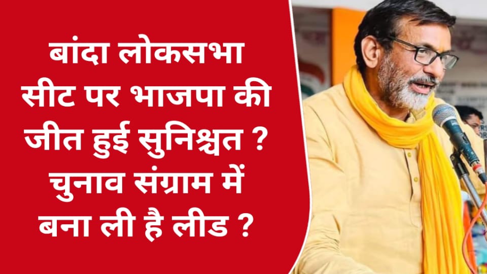 बांदा लोकसभा सीट पर भाजपा की जीत हुई सुनिश्चत ? चुनाव संग्राम में बना ली है लीड ?