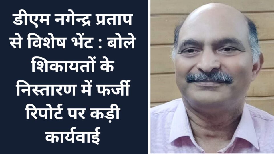 डीएम नगेन्द्र प्रताप से विशेष भेंट : बोले शिकायतों के निस्तारण में फर्जी रिपोर्ट पर कड़ी कार्यवाई