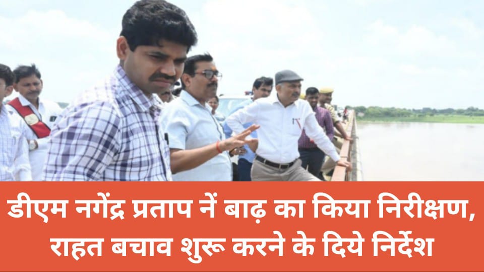 डीएम नगेंद्र नें बाढ़ का किया निरीक्षण : राहत बचाव शुरू करने के दिये निर्देश