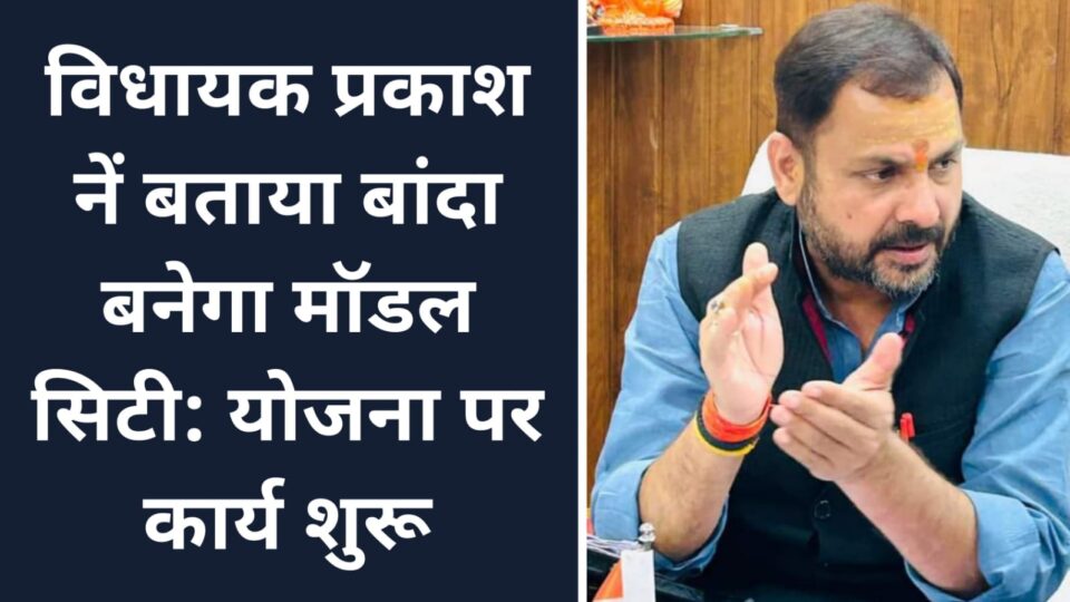 विधायक प्रकाश नें बताया बांदा बनेगा मॉडल सिटी: योजना पर कार्य शुरू