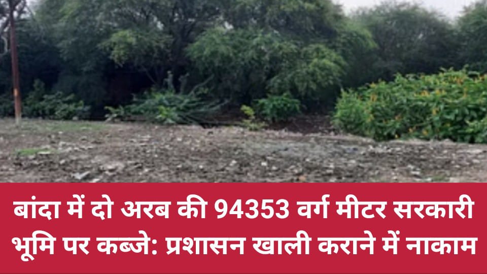 बांदा में दो अरब की 94353 वर्ग मीटर सरकारी भूमि पर कब्जे: प्रशासन खाली कराने में नाकाम