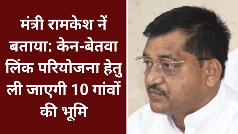 मंत्री रामकेश नें बताया: केन-बेतवा लिंक परियोजना हेतु ली जाएगी 10 गांवों की भूमि
