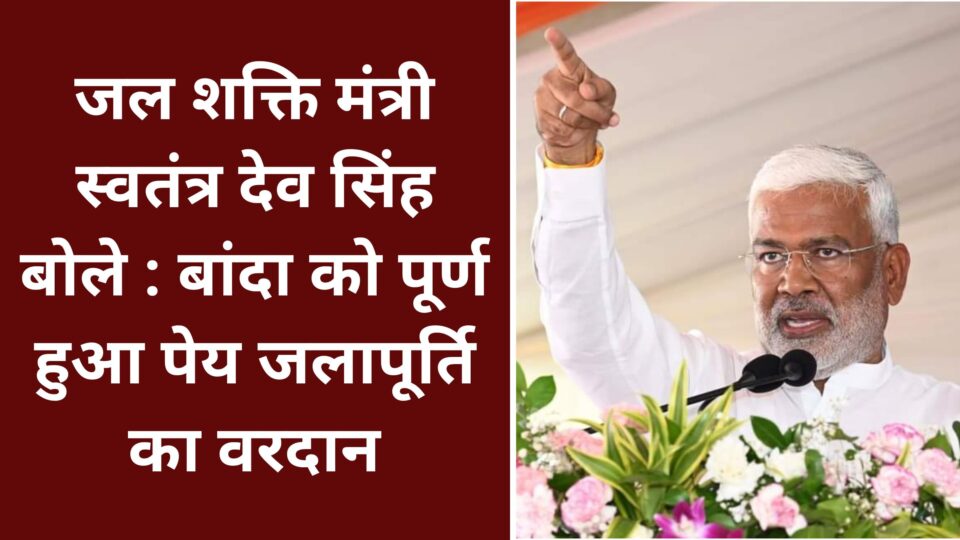 जल शक्ति मंत्री स्वतंत्र देव सिंह बोले : बांदा को पूर्ण हुआ पेय जलापूर्ति का वरदान