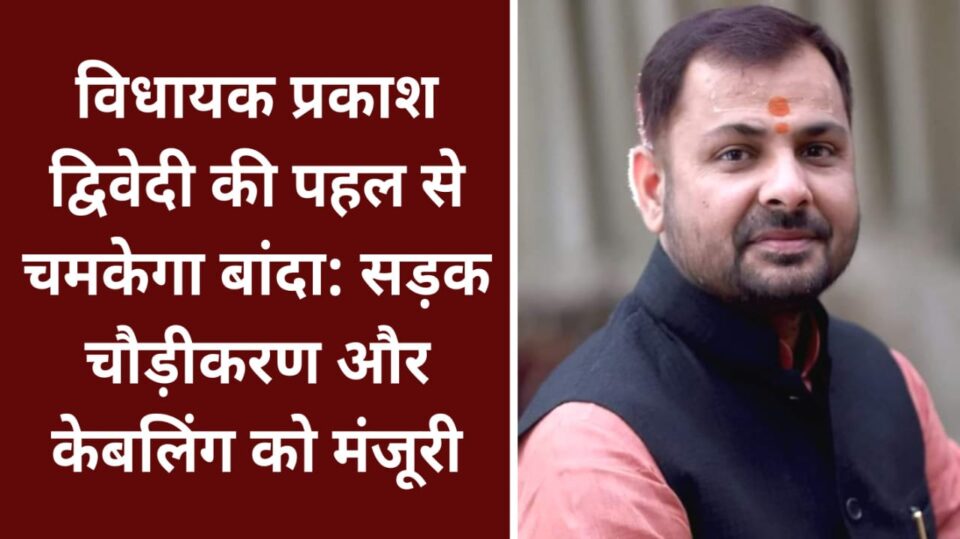 विधायक प्रकाश की पहल से चमकेगा बांदा: सड़क चौड़ीकरण और अंडरग्राउंड केबलिंग को मंजूरी