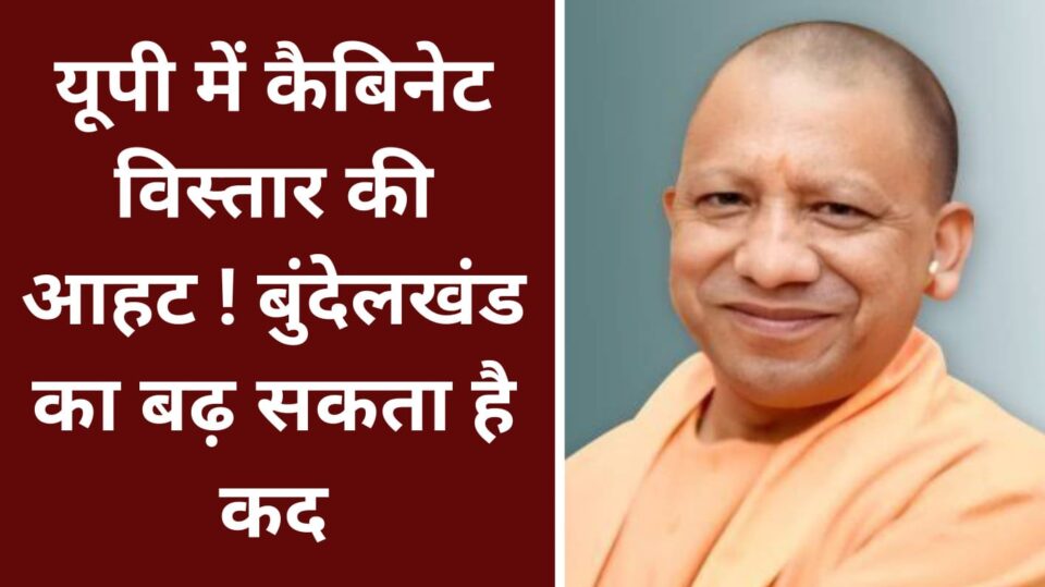 यूपी में कैबिनेट विस्तार की आहट ! बुंदेलखंड का बढ़ सकता है कद