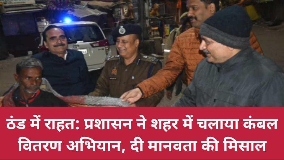 ठंड में राहत: प्रशासन ने शहर में चलाया कंबल वितरण अभियान, दी मानवता की मिसाल
