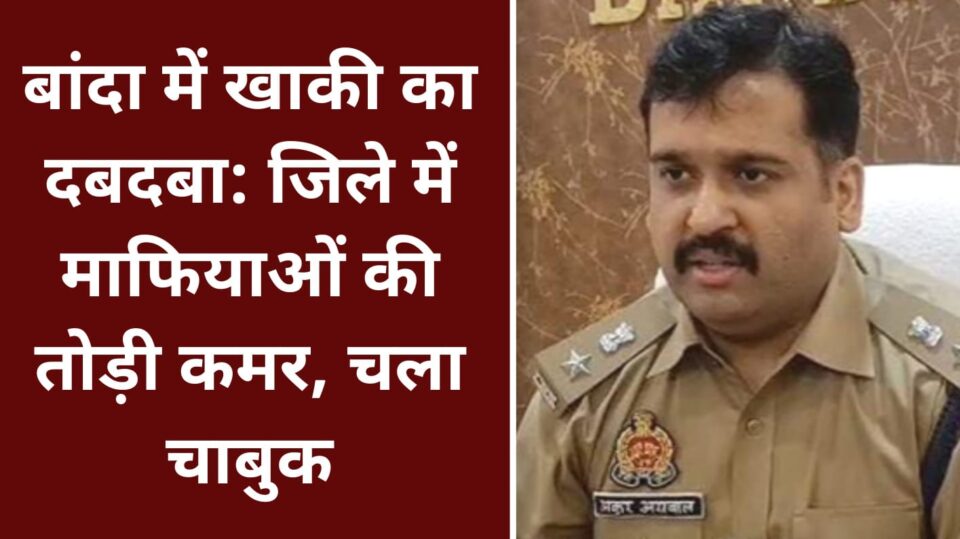 बांदा में खाकी का दबदबा: जिले में माफियाओं की तोड़ी कमर, चला चाबुक