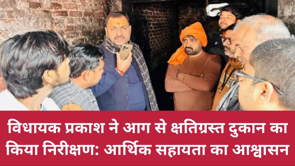 विधायक प्रकाश ने आग से क्षतिग्रस्त दुकान का किया निरीक्षण: आर्थिक सहायता का आश्वासन