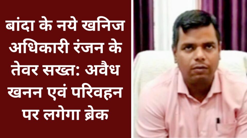 बांदा के नये खनिज अधिकारी रंजन के तेवर सख्त: अवैध खनन एवं परिवहन पर लगेगा ब्रेक