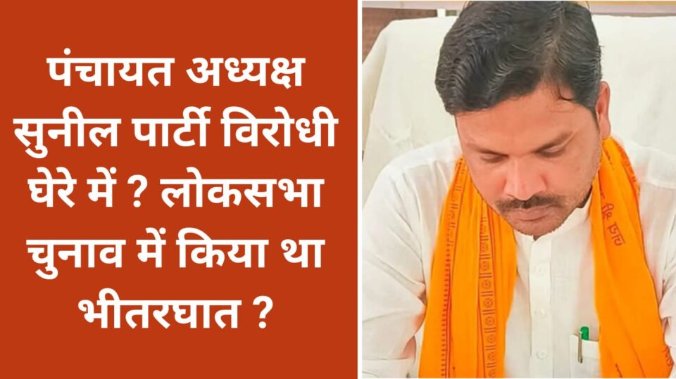 पंचायत अध्यक्ष सुनील पार्टी विरोधी घेरे में ? लोकसभा चुनाव में किया था भीतरघात ?