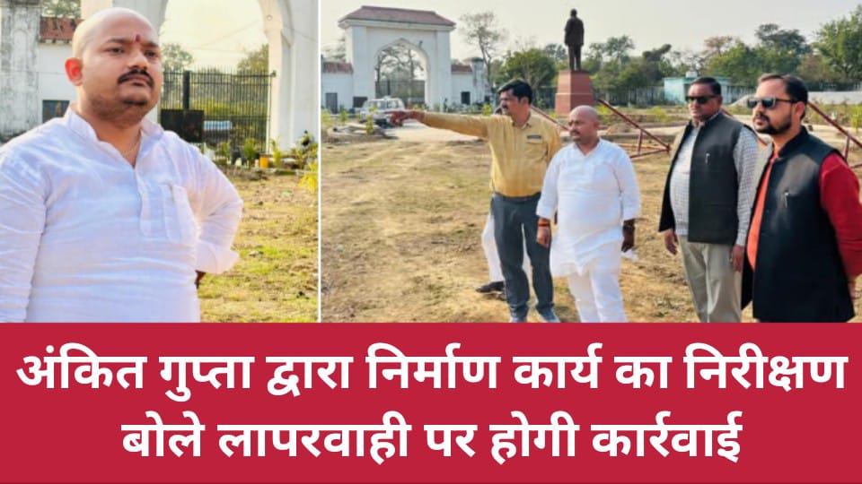 अंकित गुप्ता द्वारा निर्माण कार्य का निरीक्षण : बोले लापरवाही पर होगी कार्रवाई