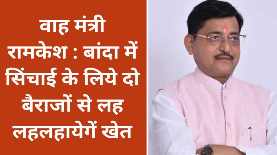 वाह मंत्री रामकेश : बांदा में सिंचाई के लिये दो बैराजों से लह लहलहायेगें खेत