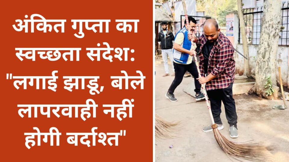 अंकित गुप्ता का स्वच्छता संदेश: "लगाई झाडू, बोले लापरवाही नहीं होगी बर्दाश्त"