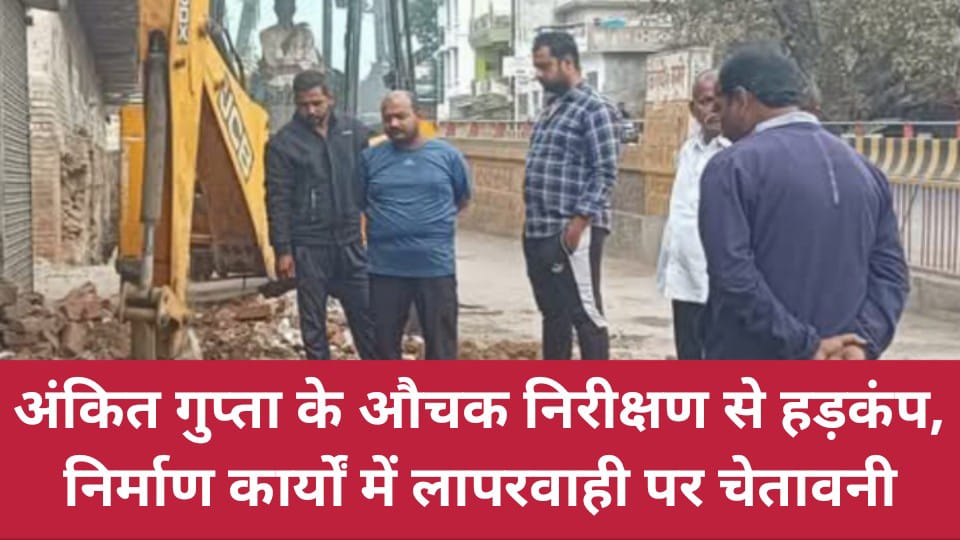 अंकित गुप्ता के औचक निरीक्षण से हड़कंप : निर्माण कार्यों में लापरवाही पर चेतावनी