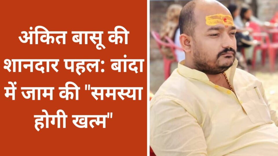 अंकित बासू की शानदार पहल: बांदा में जाम की "समस्या होगी खत्म"