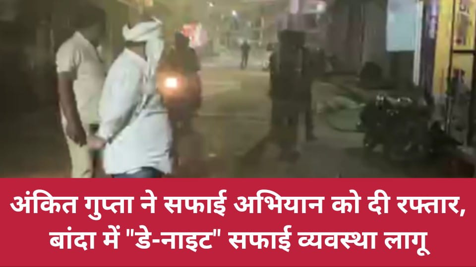 अंकित गुप्ता ने सफाई अभियान को दी रफ्तार: बांदा में "डे-नाइट" सफाई व्यवस्था लागू