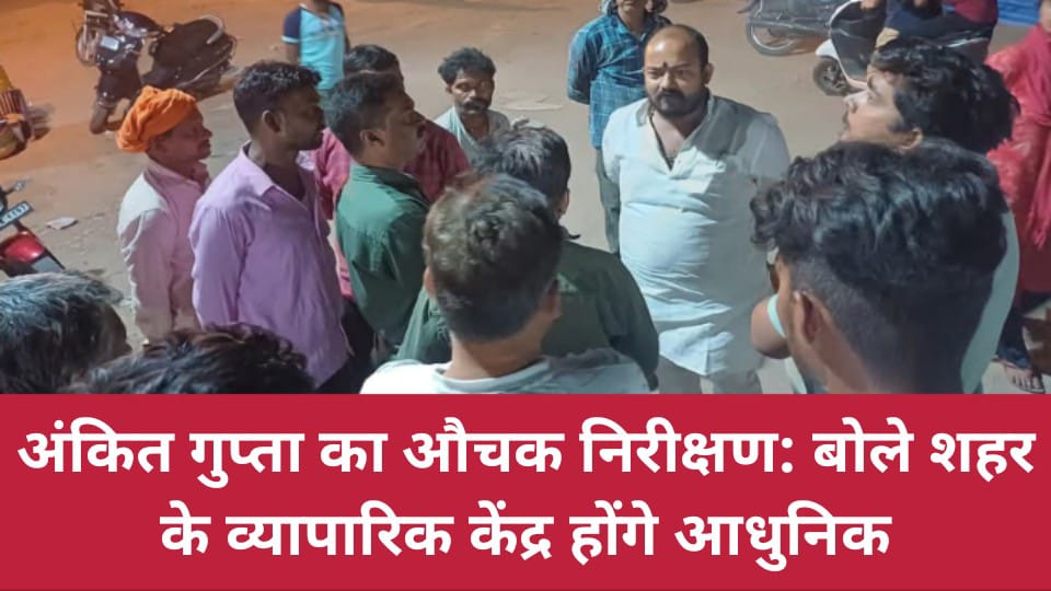 अंकित गुप्ता का औचक निरीक्षण: बोले शहर के व्यापारिक केंद्र होंगे आधुनिक