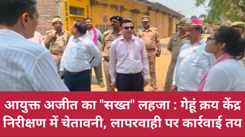 आयुक्त अजीत का "सख्त" लहजा: गेहूं क्रय केंद्र निरीक्षण में चेतावनी, लापरवाही पर कार्रवाई तय