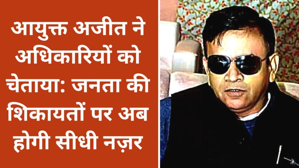 आयुक्त अजीत ने अधिकारियों को चेताया: जनता की शिकायतों पर अब होगी सीधी नज़र