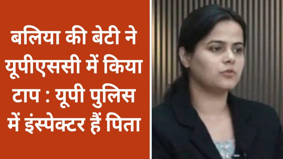 बलिया की बेटी ने यूपीएससी में किया टाप : यूपी पुलिस में इंस्पेक्टर हैं पिता