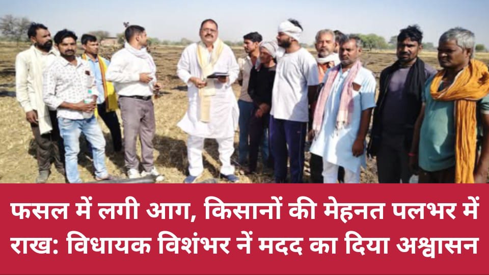 फसल में लगी आग, किसानों की मेहनत पलभर में राख: विधायक विशंभर नें मदद का दिया अश्वासन