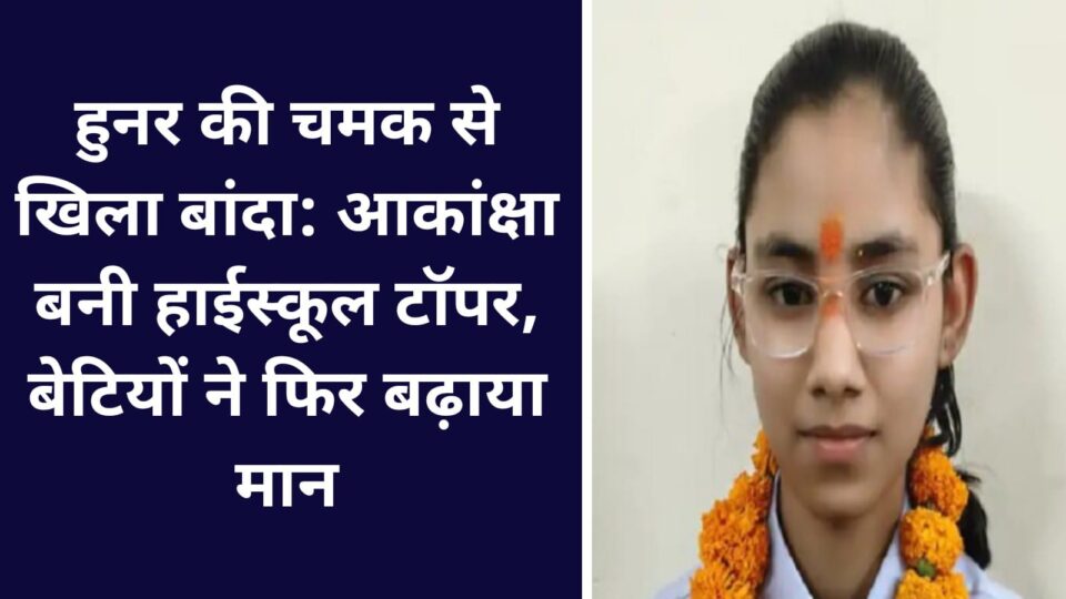 हुनर की चमक से खिला बांदा: आकांक्षा बनी हाईस्कूल टॉपर, बेटियों ने फिर बढ़ाया मान