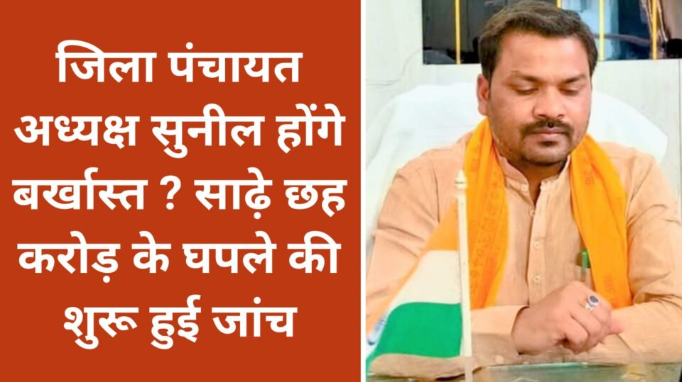 जिला पंचायत अध्यक्ष सुनील होंगे बर्खास्त ? साढ़े छह करोड़ के घपले की शुरू हुई जांच