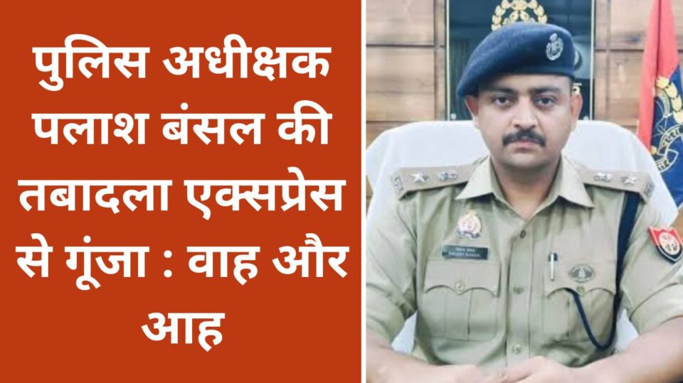 पुलिस अधीक्षक पलाश की तबादला एक्सप्रेस से गूंजा: वाह और आह