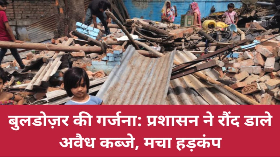 बुलडोज़र की गर्जना: प्रशासन ने रौंद डाले अवैध कब्जे, मचा हड़कंप