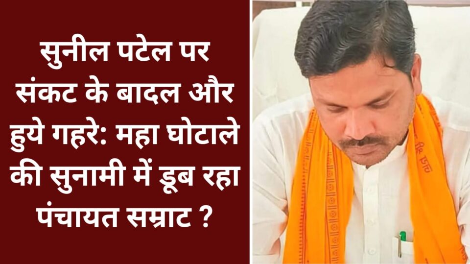 सुनील पटेल पर संकट के बादल और हुये गहरे: महा घोटाले की सुनामी में डूब रहा पंचायत सम्राट ?
