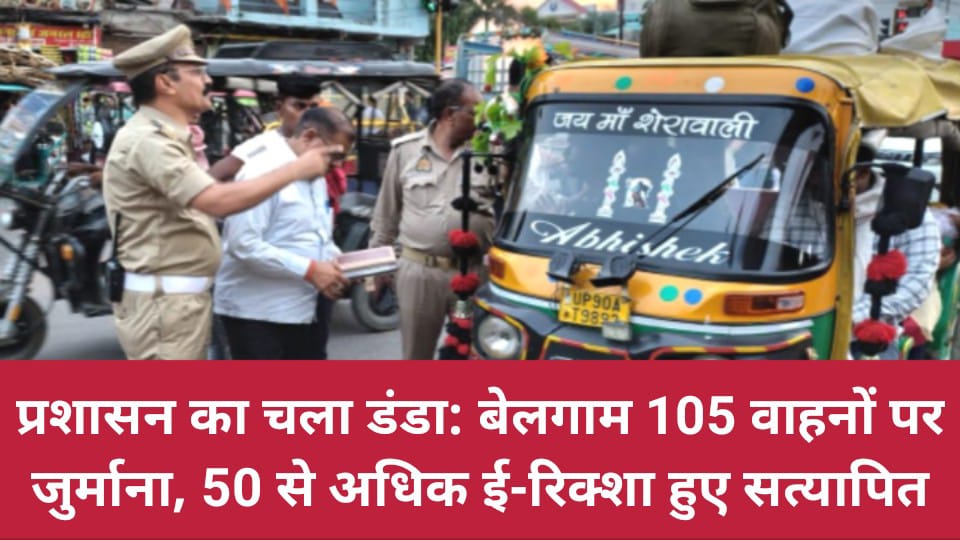 प्रशासन का चला डंडा: बेलगाम 105 वाहनों पर जुर्माना, 50 से अधिक ई-रिक्शा हुए सत्यापित