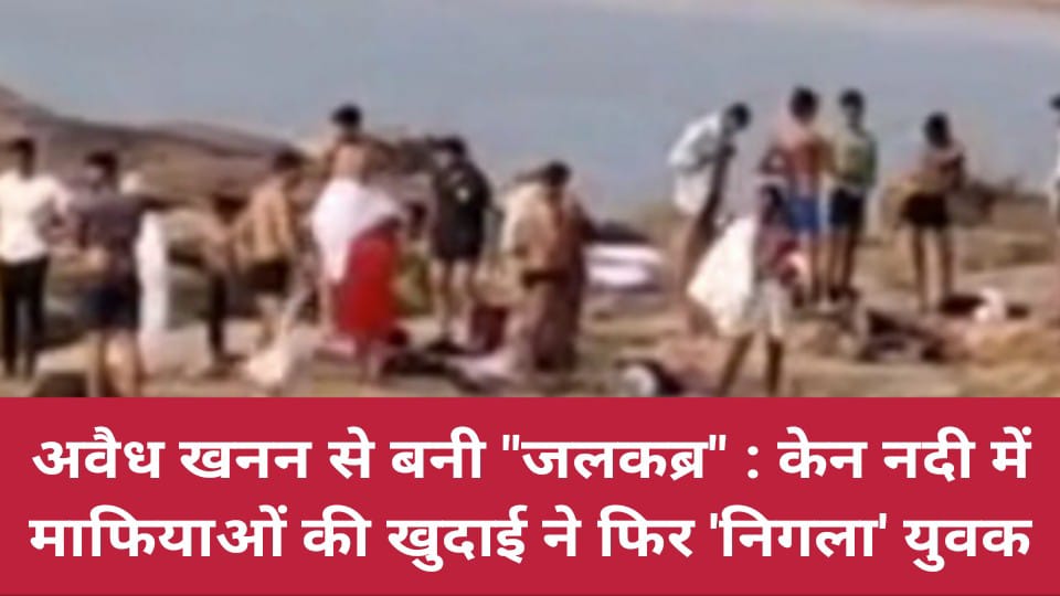अवैध खनन से बनी "जलकब्र" : केन नदी में माफियाओं की खुदाई ने फिर 'निगला' युवक