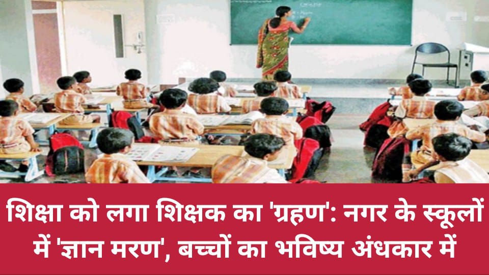 शिक्षा को लगा शिक्षक का 'ग्रहण': नगर के स्कूलों में 'ज्ञान मरण', बच्चों का भविष्य अंधकार में