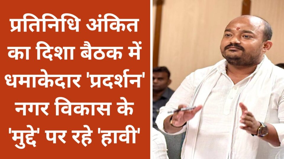 प्रतिनिधि अंकित का दिशा बैठक में धमाकेदार प्रदर्शन: नगर विकास के 'मुद्दे' पर रहे 'हावी'