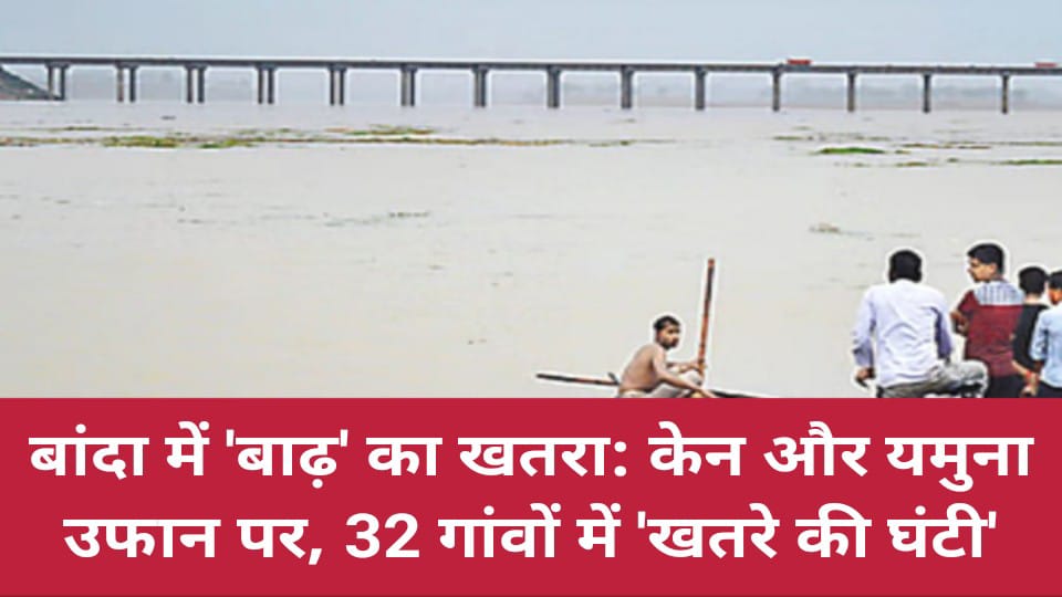 बांदा में 'बाढ़' का खतरा: केन और यमुना उफान पर, 32 गांवों में 'खतरे की घंटी'