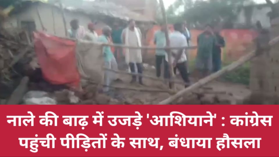 नाले की बाढ़ में उजड़े आशियाने: कांग्रेस पहुंची पीड़ितों के साथ, बंधाया हौसला
