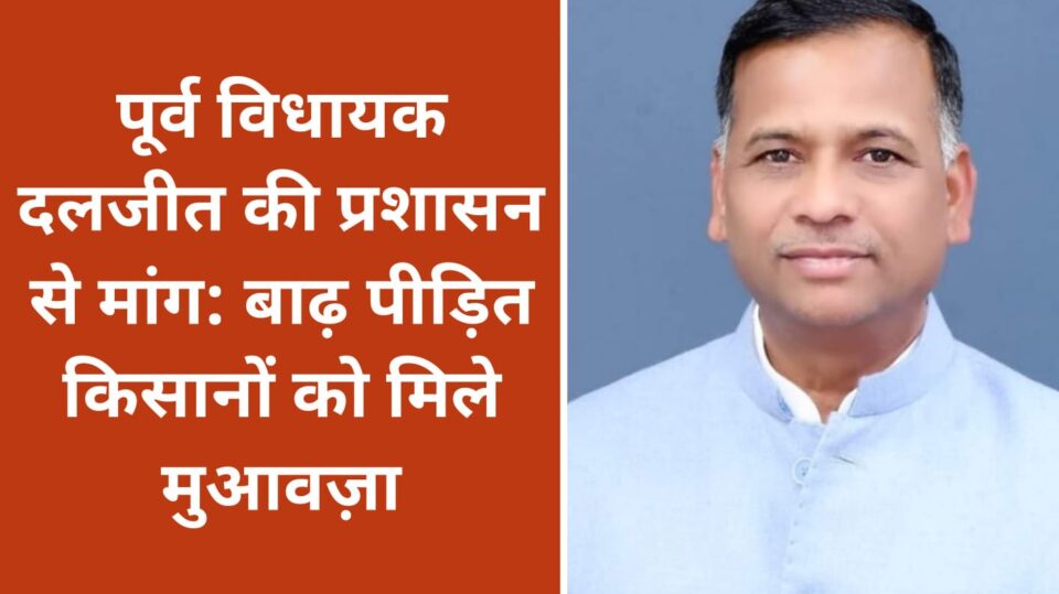 पूर्व विधायक दलजीत की प्रशासन से मांग:बाढ़ पीड़ित किसानों को मिले मुआवज़ा