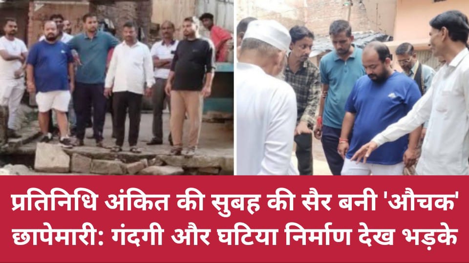 प्रतिनिधि अंकित की सुबह की सैर बनी 'औचक' छापेमारी: गंदगी और घटिया निर्माण देख भड़के