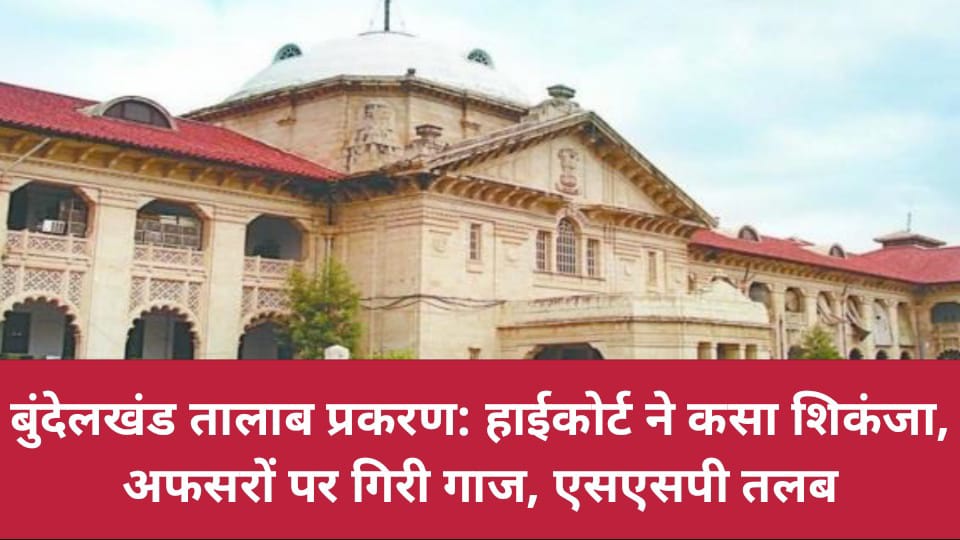 बुंदेलखंड तालाब प्रकरण: हाईकोर्ट ने कसा शिकंजा, अफसरों पर गिरी गाज, एसएसपी तलब