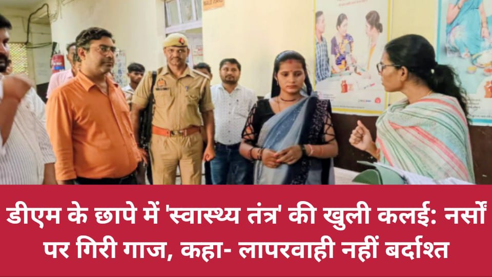 डीएम के छापे में 'स्वास्थ्य तंत्र' की खुली कलई: नर्सों पर गिरी गाज, कहा- लापरवाही नहीं बर्दाश्त