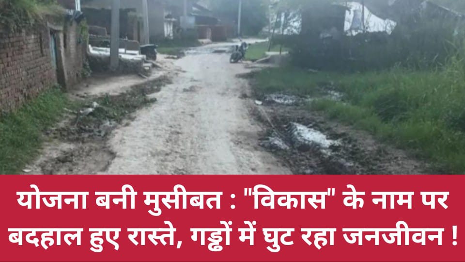 योजना बनी मुसीबत: विकास के नाम पर 'बदहाल' हुए रास्ते, गड्ढों में घुट रहा जनजीवन !
