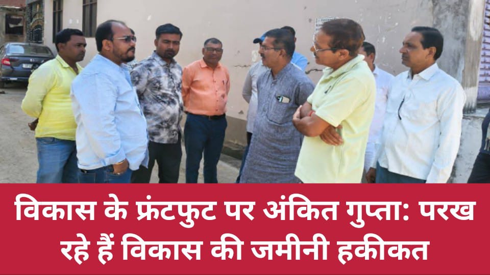 विकास के फ्रंटफुट पर अंकित गुप्ता: परख रहे हैं विकास की जमीनी हकीकत