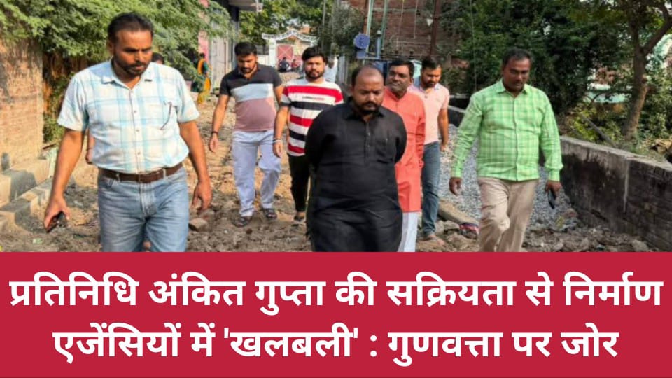 प्रतिनिधि अंकित गुप्ता की सक्रियता से निर्माण एजेंसियों में 'खलबली' : गुणवत्ता पर जोर