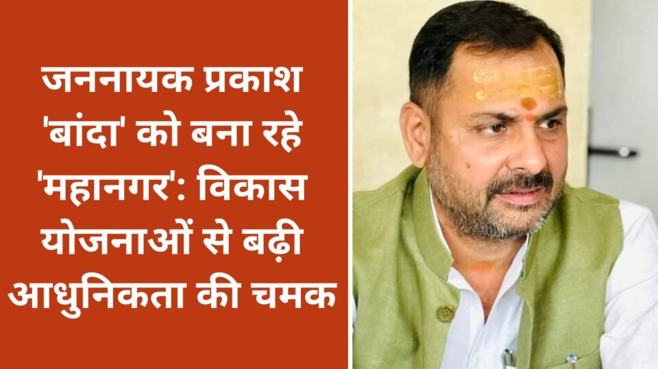 जननायक प्रकाश 'बांदा' को बना रहे 'महानगर': विकास योजनाओं से बढ़ी 'आधुनिकता' की चमक