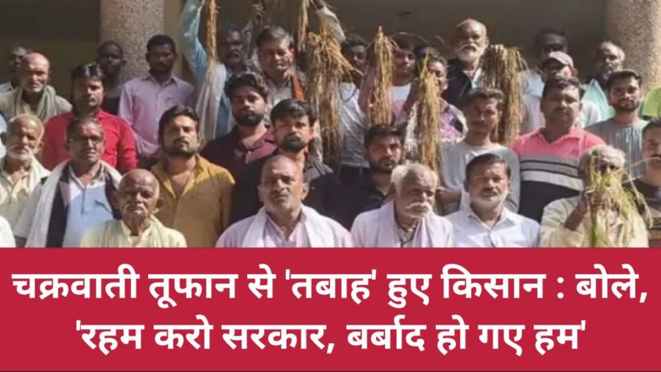 चक्रवाती तूफान से 'तबाह' हुए किसान : बोले- 'रहम करो सरकार, बर्बाद हो गए हम'