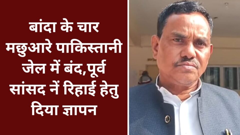 बांदा के चार मछुआरे 'पाकिस्तानी' जेल में बंद : पूर्व सांसद नें 'रिहाई' हेतु दिया ज्ञापन