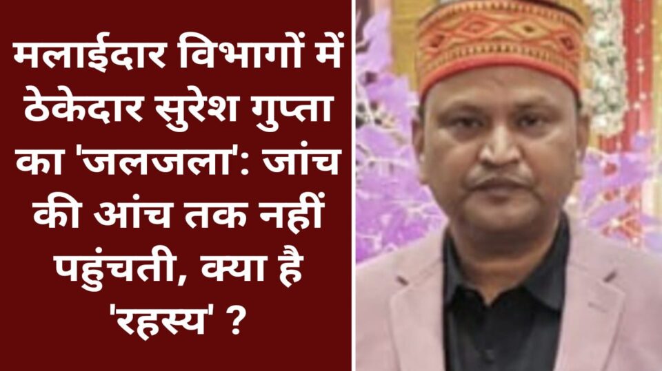 मलाईदार विभागों में ठेकेदार सुरेश गुप्ता का 'जलजला': जांच की आंच तक नहीं पहुंचती, क्या है 'रहस्य' ?